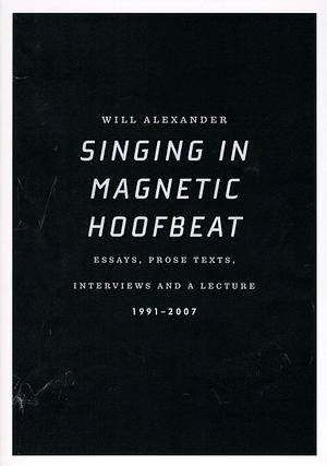 Singing in Magnetic Hoofbeat: Essays, Prose Texts, Interviews and a Lecture 1991-2007 by Will Alexander