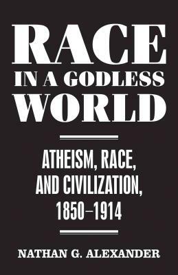 Race in a Godless World: Atheism, Race, and Civilization, 1850-1914 by Nathan G. Alexander