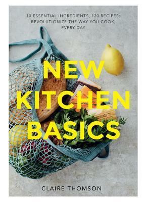 New Kitchen Basics: 10 Essential Ingredients, 120 Recipes: Revolutionize the Way You Cook, Every Day by Claire Thomson