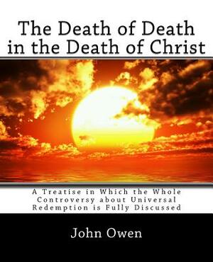 The Death of Death in the Death of Christ: A Treatise in Which the Whole Controversy about Universal Redemption is Fully Discussed by John Owen