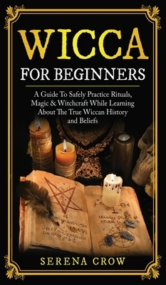 Wicca for Beginners: A Guide to Safely Practice Rituals, Magic and Witchcraft While Learning about the True Wiccan History and Beliefs by Serena Crow