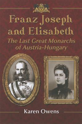 Franz Joseph and Elisabeth: The Last Great Monarchs of Austria-Hungary by Karen Owens