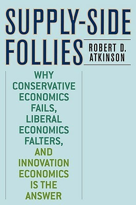 Supply-Side Follies: Why Conservative Economics Fails, Liberal Economics Falters, and Innovation Economics Is the Answer by Robert D. Atkinson