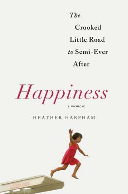 Happiness: A Memoir: The Crooked Little Road to Semi-Ever After by Heather Harpham