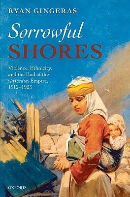 Sorrowful Shores: Violence, Ethnicity, and the End of the Ottoman Empire 1912-1923 by Ryan Gingeras