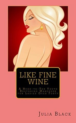 Like Fine Wine: A Head-to-Toe Youth Restoring Makeover for Ladies Over Forty by Julia Black