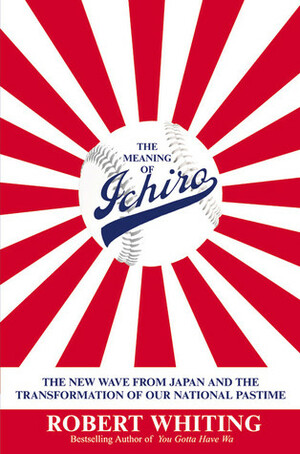 The Meaning of Ichiro: The New Wave from Japan and the Transformation of Our National Pastime by Robert Whiting