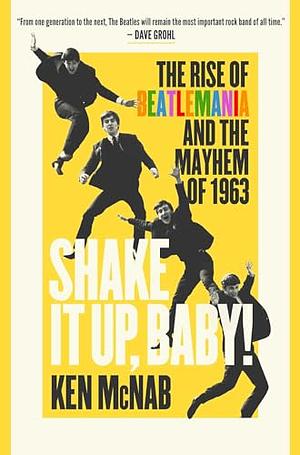 Shake It Up, Baby! The Rise of Beatlemania and the Mayhem of 1963 by Ken McNab, Ken McNab