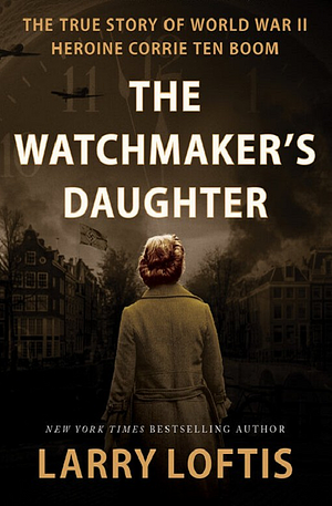 The Watchmaker's Daughter: The True Story of World War II Heroine Corrie Ten Boom by Larry Loftis