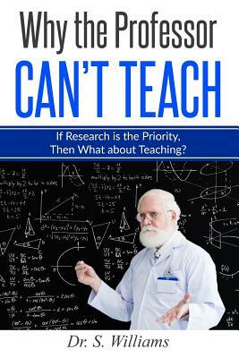 Why the Professor Can't Teach: If Research is the Priority, Then What about Teaching? by S. Williams