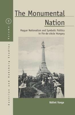 The Monumental Nation: Magyar Nationalism and Symbolic Politics in Fin-de-Siecle Hungary by Varga Bálint