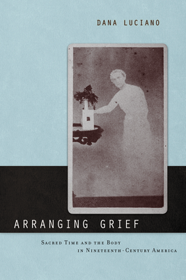 Arranging Grief: Sacred Time and the Body in Nineteenth-Century America by Dana Luciano