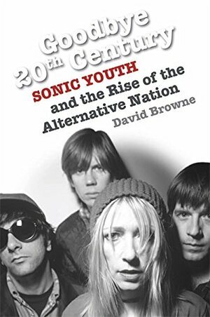 Goodbye 20th Century: Sonic Youth and the Rise of the Alternative Nation by David Browne