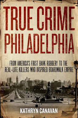 True Crime Philadelphia: From America's First Bank Robbery to the Real-Life Killers Who Inspired Boardwalk Empire by Kathryn Canavan