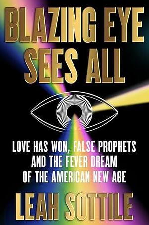 Blazing Eye Sees All: Love Has Won, False Prophets, and the Fever Dream of the American New Age by Leah Sottile, Leah Sottile