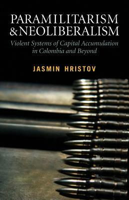 Paramilitarism and Neoliberalism: Violent Systems of Capital Accumulation in Colombia and Beyond: Violent Systems of Capital Accumulation in Colombia by Jasmin Hristov