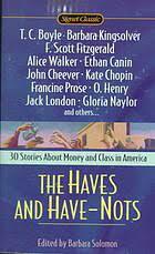 The Haves and Have-Nots by Sherwood Anderson, John Cheever, T.C. Boyle, Jack London, Alice Walker, Kate Braverman, F. Scott Fitzgerald, Charlotte Perkins Gilman, Aniza Yezierska, Sandra Cisneros, Sarah Orne Jewitt, Ethan Canin, Hamlin Garland, O. Henry, Dorothy West, J.F. Powers, James T. Farrell, Theodore Dreiser, Rebecca Harding Davis, Tillie Olsen, Raymond Carver, Mary Wilkins Freeman, Frank Norris, Barbara Solomon, Katherine Anne Porter, Alice Dunbar-Nelson, Francine Prose, Gloria Naylor, Stephen Crane, Barbara Kingsolver, Kate Chopin