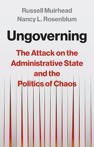 Ungoverning: The Attack on the Administrative State and the Politics of Chaos by Nancy L. Rosenblum, Russell Muirhead