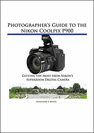 Photographer's Guide to the Nikon Coolpix P900: Getting the Most from Nikon's Superzoom Digital Camera by Alexander White