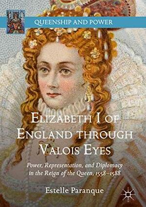 Elizabeth I of England through Valois Eyes: Power, Representation, and Diplomacy in the Reign of the Queen, 1558–1588 (Queenship and Power) by Estelle Paranque