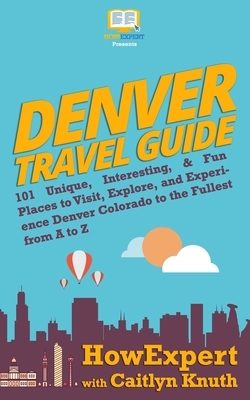 Denver Travel Guide: 101 Unique, Interesting, & Fun Places to Visit, Explore, and Experience Denver Colorado to the Fullest from A to Z by Caitlyn Knuth, Howexpert