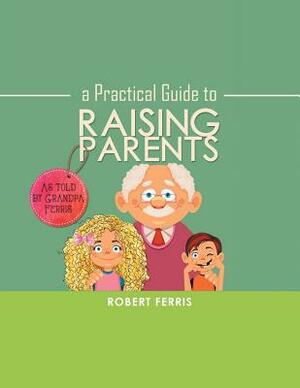 A Practical Guide to Raising Parents: As Told by Grandpa Ferris by Robert Ferris