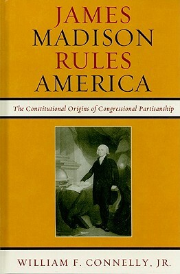 James Madison Rules America: The Constitutional Origins of Congressional Partisanship by William F. Connelly