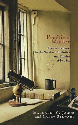 Practical Matter: Newton's Science in the Service of Industry and Empire, 1687-1851 by Margaret C. Jacob, Larry Stewart