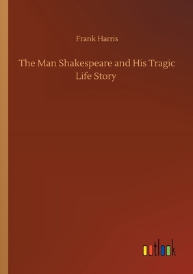 The Man Shakespeare and His Tragic Life Story by Frank Harris