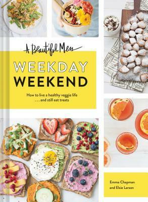 A Beautiful Mess Weekday Weekend: How to live a healthy veggie life . . . and still eat treats (Vegetarian Cookbook, Ketogenic Cookbook, Healthy Living) by Emma Chapman, Elsie Larson