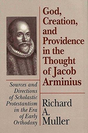 God, Creation, and Providence in the Thought of Jacob Arminius: Sources and Directions of Scholastic Protestantism in the Era of Early Orthodoxy by Richard Alfred Muller