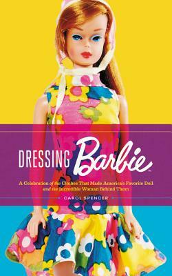 Dressing Barbie: A Celebration of the Clothes That Made America's Favorite Doll and the Incredible Woman Behind Them by Carol Spencer