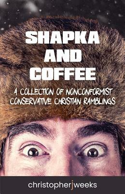 Shapka and Coffee: A Collection of Nonconformist Conservative Christian Ramblings by Christopher J. Weeks