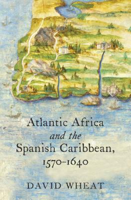 Atlantic Africa and the Spanish Caribbean, 1570-1640 by David Wheat