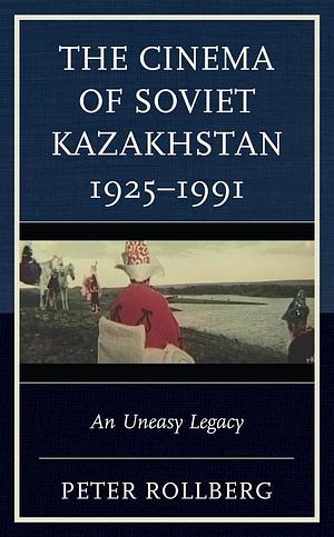 The Cinema of Soviet Kazakhstan 1925–1991: An Uneasy Legacy by Peter Rollberg