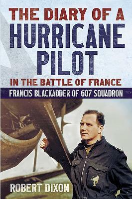 The Diary of a Hurricane Pilot in the Battle of France: Francis Blackadder of 607 Squadron by Robert Dixon