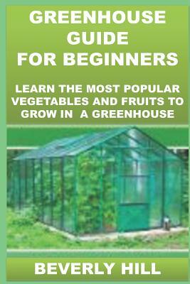 Greenhouse Guide for Beginners: Learn the Most Popular Vegetables and Fruits to Grow in a Greenhouse by Beverly Hill