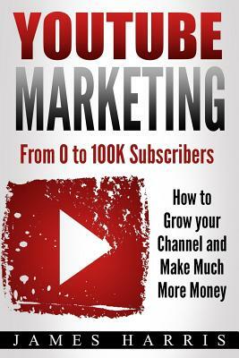 YouTube Marketing: From 0 to 100K Subscribers - How to Grow your Channel and Make Much More Money by James Harris