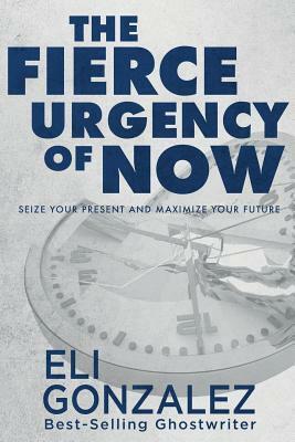 The Fierce Urgency of Now: Seize Your Present and Maximize Your Future by Eli Gonzalez