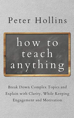 How to Teach Anything: Break down Complex Topics and Explain with Clarity, While Keeping Engagement and Motivation by Peter Hollins, Peter Hollins