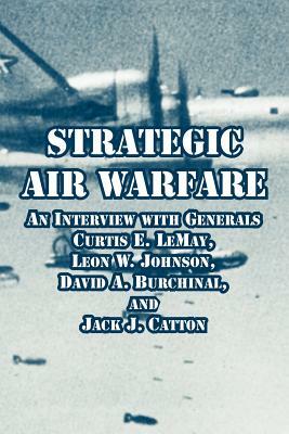 Strategic Air Warfare: An Interview with Generals Curtis E. LeMay, Leon W. Johnson, David A. Burchinal, and Jack J. Catton by 