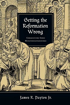 Getting the Reformation Wrong: Correcting Some Misunderstandings by James R. Payton Jr.