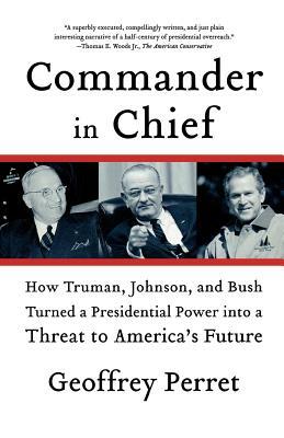 Commander in Chief: How Truman, Johnson, and Bush Turned a Presidential Power Into a Threat to America's Future by Geoffrey Perret