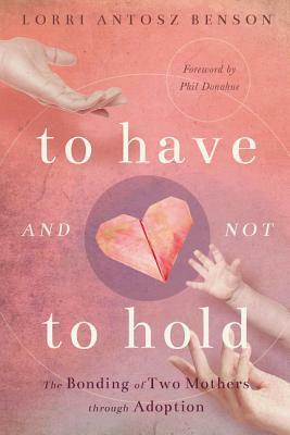 To Have and Not to Hold: The Bonding of Two Mothers through Adoption by Lorri Antosz Benson