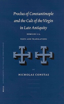 Proclus of Constantinople and the Cult of the Virgin in Late Antiquity: Homilies 1-5, Texts and Translations by Nicholas Constas