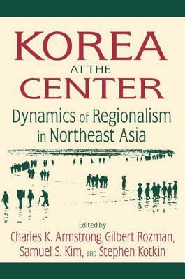 Korea at the Center: Dynamics of Regionalism in Northeast Asia: Dynamics of Regionalism in Northeast Asia by Gilbert Rozman, Charles K. Armstrong, Samuel S. Kim