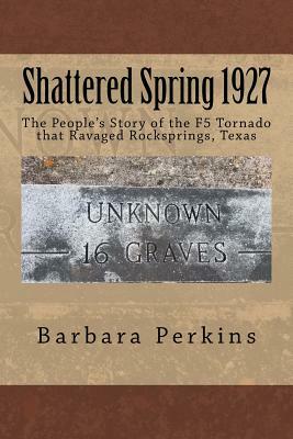 Shattered Spring 1927: The People's Story of the F5 Tornado at Rocksprings, Texas by Barbara Perkins