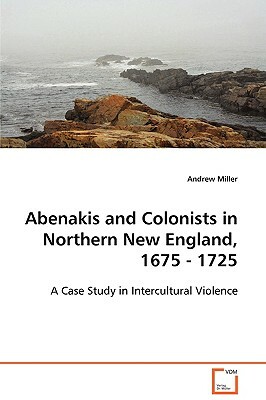Abenakis and Colonists in Northern New England, 1675 - 1725 by Andrew Miller