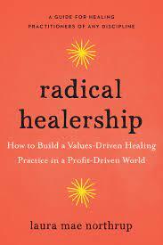 Radical Healership: How to Build a Values-Driven Healing Practice in a Profit-Driven World by Laura Northrup