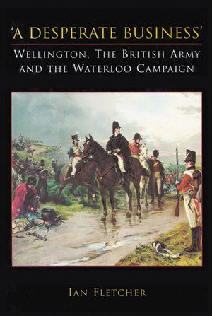 A Desperate Business: Wellington, the British Army and the Waterloo Campaign by Ian Fletcher
